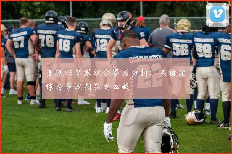 曼联vs皇家社会赛后分析：关键进球与争议判罚全回顾