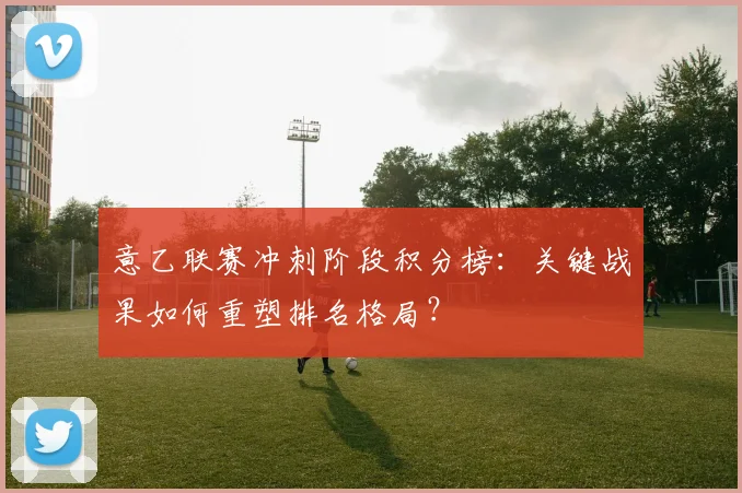 意乙联赛冲刺阶段积分榜：关键战果如何重塑排名格局？