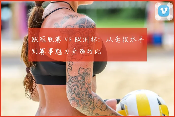 欧冠联赛 vs 欧洲杯：从竞技水平到赛事魅力全面对比