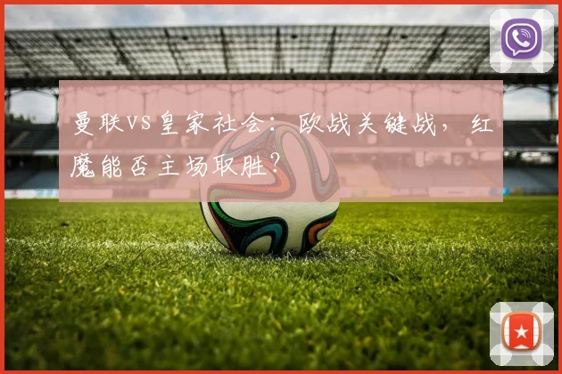 曼联vs皇家社会:欧战关键战,红魔能否主场取胜?