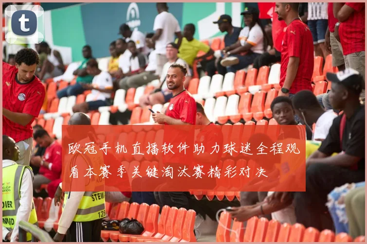 欧冠手机直播软件助力球迷全程观看本赛季关键淘汰赛精彩对决