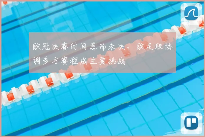 欧冠决赛时间悬而未决，欧足联协调多方赛程成主要挑战