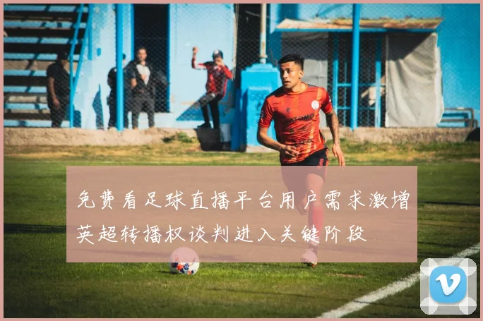 免费看足球直播平台用户需求激增英超转播权谈判进入关键阶段