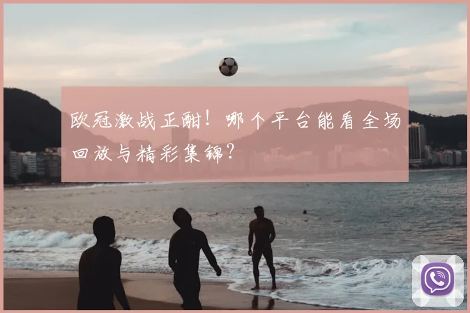 欧冠激战正酣！哪个平台能看全场回放与精彩集锦？