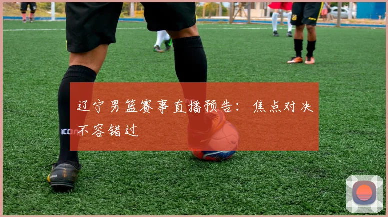 辽宁男篮赛事直播预告：焦点对决不容错过