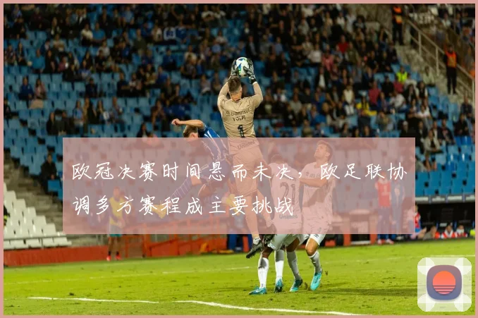 欧冠决赛时间悬而未决，欧足联协调多方赛程成主要挑战